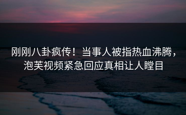 刚刚八卦疯传！当事人被指热血沸腾，泡芙视频紧急回应真相让人瞠目
