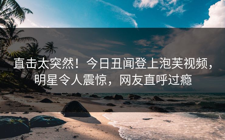 直击太突然！今日丑闻登上泡芙视频，明星令人震惊，网友直呼过瘾