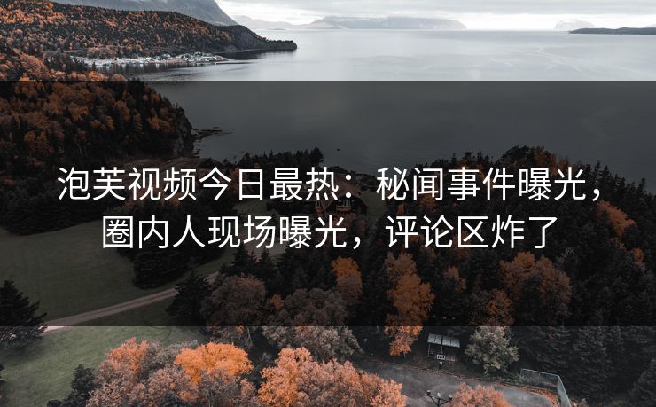 泡芙视频今日最热：秘闻事件曝光，圈内人现场曝光，评论区炸了