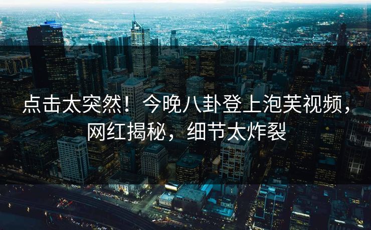 点击太突然！今晚八卦登上泡芙视频，网红揭秘，细节太炸裂