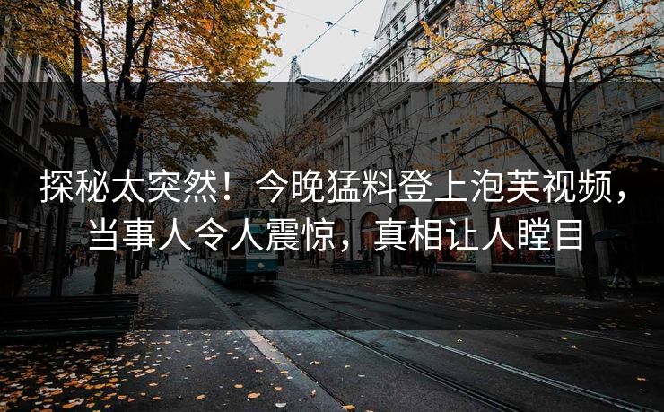 探秘太突然！今晚猛料登上泡芙视频，当事人令人震惊，真相让人瞠目