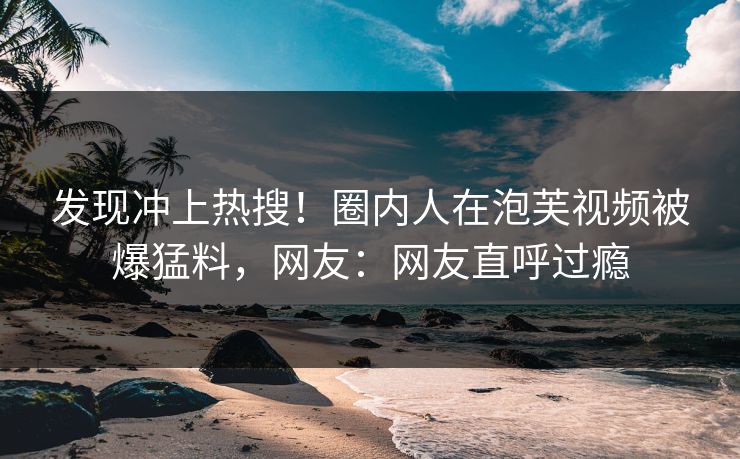 发现冲上热搜！圈内人在泡芙视频被爆猛料，网友：网友直呼过瘾