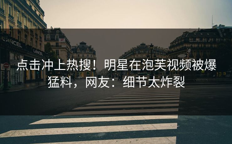 点击冲上热搜！明星在泡芙视频被爆猛料，网友：细节太炸裂