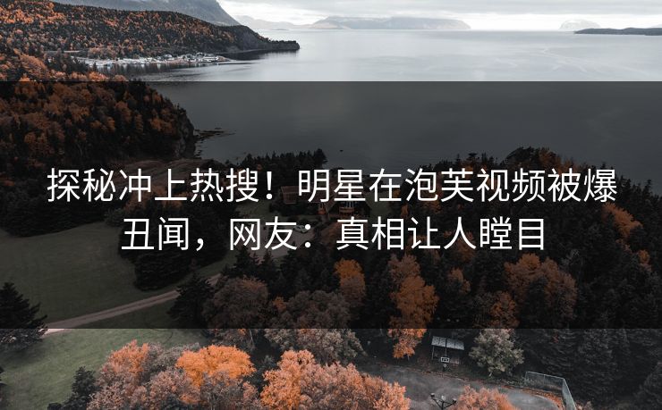 探秘冲上热搜！明星在泡芙视频被爆丑闻，网友：真相让人瞠目