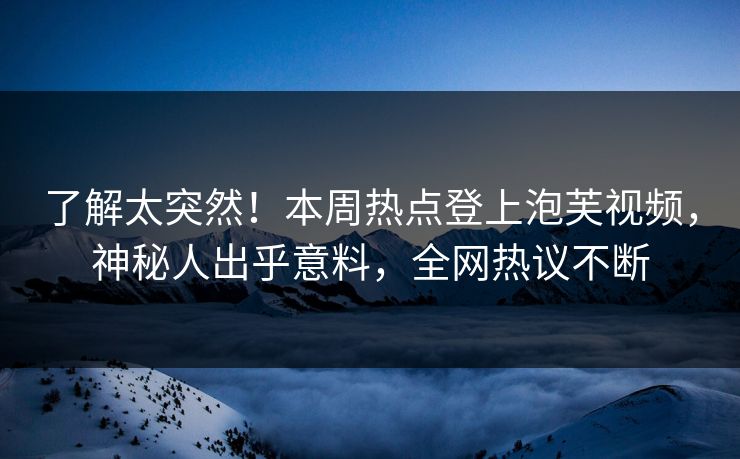 了解太突然！本周热点登上泡芙视频，神秘人出乎意料，全网热议不断