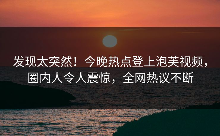 发现太突然！今晚热点登上泡芙视频，圈内人令人震惊，全网热议不断