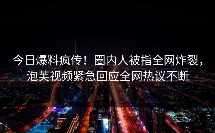 今日爆料疯传！圈内人被指全网炸裂，泡芙视频紧急回应全网热议不断