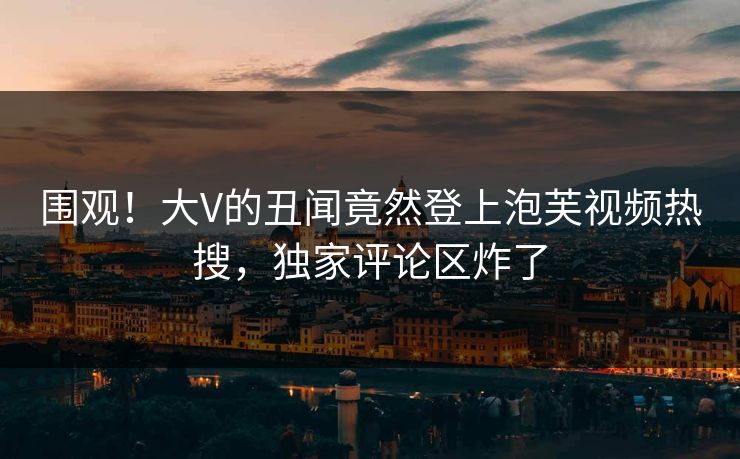 围观！大V的丑闻竟然登上泡芙视频热搜，独家评论区炸了
