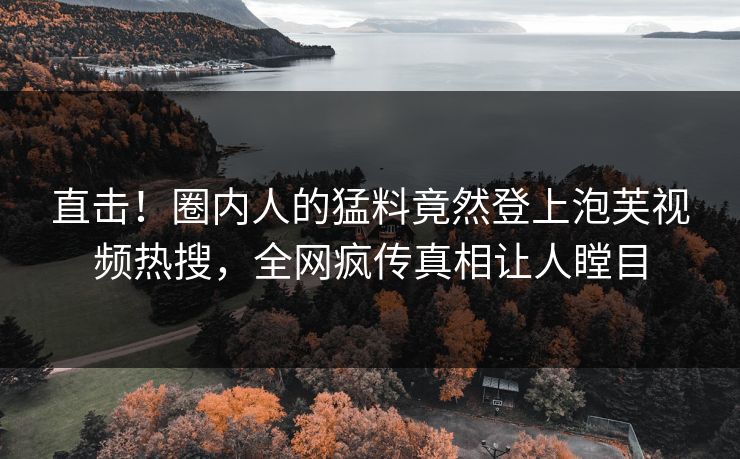 直击！圈内人的猛料竟然登上泡芙视频热搜，全网疯传真相让人瞠目