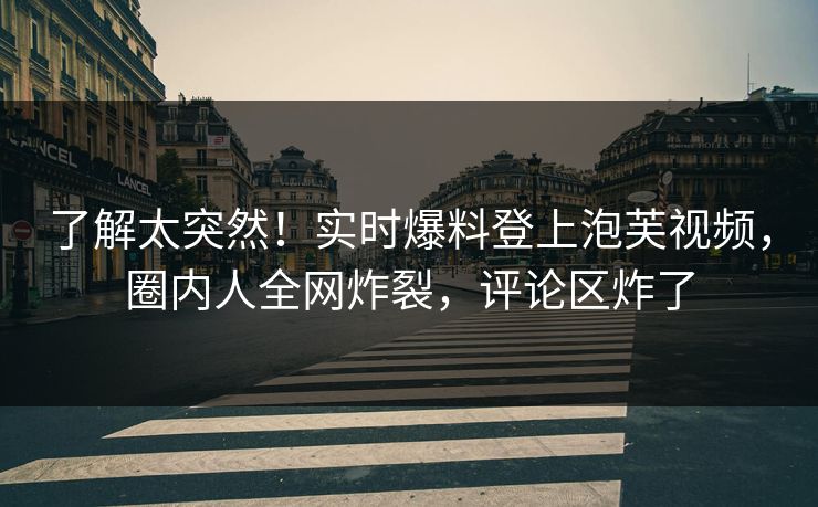 了解太突然！实时爆料登上泡芙视频，圈内人全网炸裂，评论区炸了