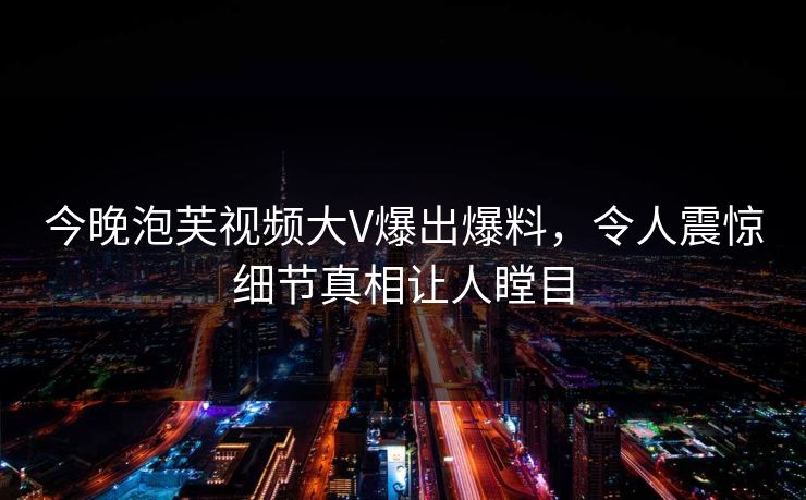 今晚泡芙视频大V爆出爆料，令人震惊细节真相让人瞠目