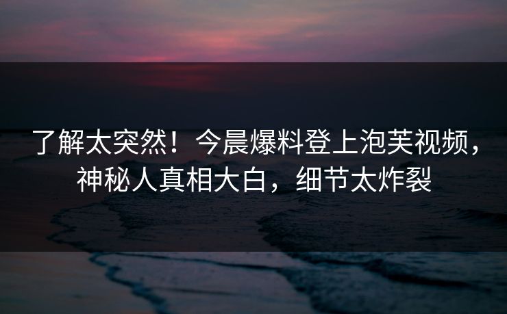 了解太突然！今晨爆料登上泡芙视频，神秘人真相大白，细节太炸裂