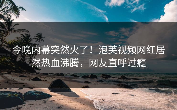 今晚内幕突然火了！泡芙视频网红居然热血沸腾，网友直呼过瘾