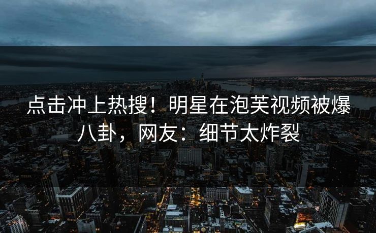 点击冲上热搜！明星在泡芙视频被爆八卦，网友：细节太炸裂