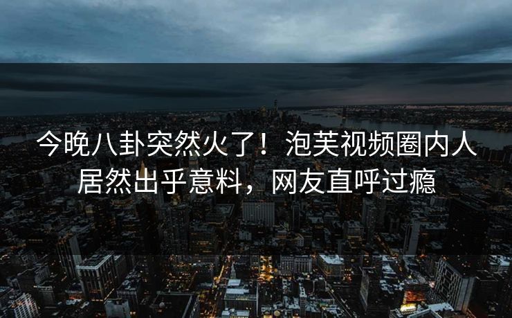 今晚八卦突然火了！泡芙视频圈内人居然出乎意料，网友直呼过瘾
