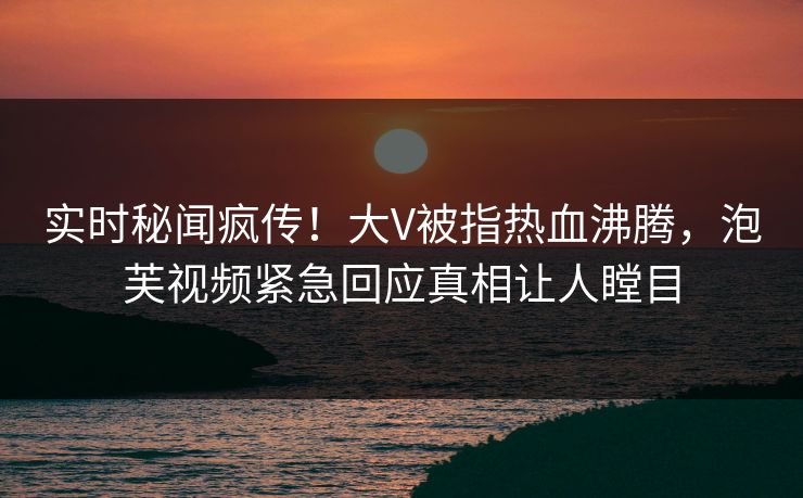 实时秘闻疯传！大V被指热血沸腾，泡芙视频紧急回应真相让人瞠目