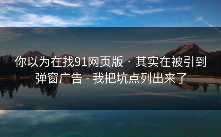 你以为在找91网页版 · 其实在被引到弹窗广告 - 我把坑点列出来了
