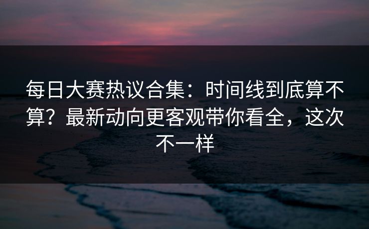 每日大赛热议合集：时间线到底算不算？最新动向更客观带你看全，这次不一样